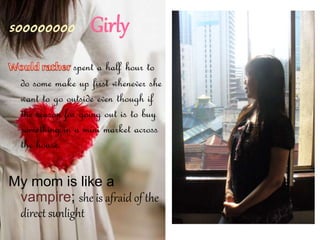 Girly
spent a half hour to
do some make up first whenever she
want to go outside even though if
the reason for going out is to buy
something in a mini market across
the house.
My mom is like a
vampire; she is afraid of the
direct sunlight
 