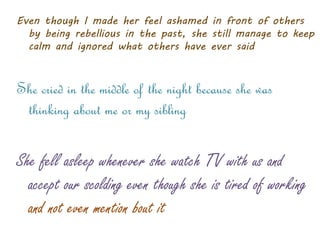 Even though I made her feel ashamed in front of others
by being rebellious in the past, she still manage to keep
calm and ignored what others have ever said
She cried in the middle of the night because she was
thinking about me or my sibling
She fell asleep whenever she watch TV with us and
accept our scolding even though she is tired of working
and not even mention bout it
 