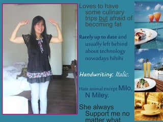 Loves to have
some culinary
trips but afraid of
becoming fat
Rarely up todate and
usually left behind
about technology
nowadays hihihi
Handwriting: Italic.
Hate animalexceptMilo,
N Miley.
She always
Support me no
 