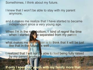 Somethimes, I think about my future.
I knew that I won’t be able to stay with my parent
anymore,
and it makes me realize that I have started to became
independent since a very young age.
 