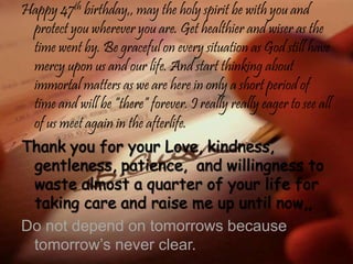 Happy 47th birthday,, may the holy spirit be with you and
protect you wherever you are. Get healthier and wiser as the
time went by. Be graceful on every situation as God still have
mercy upon us and our life. And start thinking about
immortal matters as we are here in only a short period of
time and will be “there” forever. I really really eager to see all
of us meet again in the afterlife.
Do not depend on tomorrows because
tomorrow’s never clear.
 