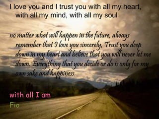 I love you and I trust you with all my heart,
with all my mind, with all my soul
no matter what will happen in the future, always
remember that I love you sincerely, Trust you deep
down in my heart and believe that you will never let me
down. Everything that you decide or do is only for my
own sake and happiness
with all I am
Fio
 