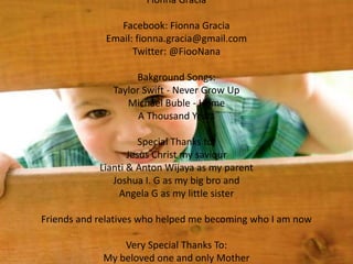 Fionna Gracia
Facebook: Fionna Gracia
Email: fionna.gracia@gmail.com
Twitter: @FiooNana
Bakground Songs:
Taylor Swift - Never Grow Up
Michael Buble - Home
A Thousand Years
Special Thanks to;
Jesus Christ my saviour
Lianti & Anton Wijaya as my parent
Joshua I. G as my big bro and
Angela G as my little sister
Friends and relatives who helped me becoming who I am now
Very Special Thanks To:
My beloved one and only Mother
 