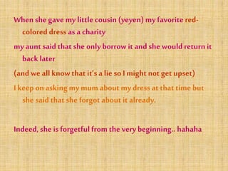 Whenshe gave my littlecousin (yeyen) my favorite red-
coloreddress as a charity
my aunt said that she only borrow it and she wouldreturn it
back later
(and we all knowthat it’s a lieso I might not get upset)
I keep on asking my mum about my dress at that time but
she said that she forgot about it already.
Indeed, she is forgetful from the very beginning.. hahaha
 