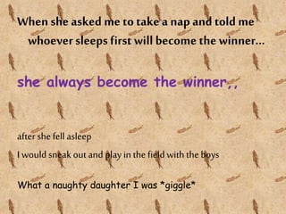 When she asked me to take a nap and told me
whoeversleeps first will become the winner...
she always become the winner,,
after she fellasleep
I wouldsneak out and play in the field with the boys
What a naughty daughter I was *giggle*
 