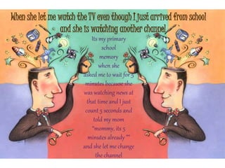When she let me watch the TV even though I just arrived from school
and she is watching another channel
Its my primary
school
memory
when she
asked me to wait for 5
minutes because she
was watching news at
that time and I just
count 5 seconds and
told my mom
“mommy, its 5
minutes already ””
and she let me change
the channel
 