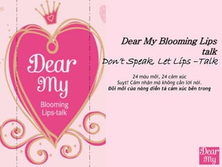 Dear My Blooming Lips
                       talk
Don’t Speak, Let Lips –Talk
            24 màu môi, 24 cảm xúc
     Suỵt! Cảm nhận mà không cần lời nói.
 Đôi môi của nàng diễn tả cảm xúc bên trong
 