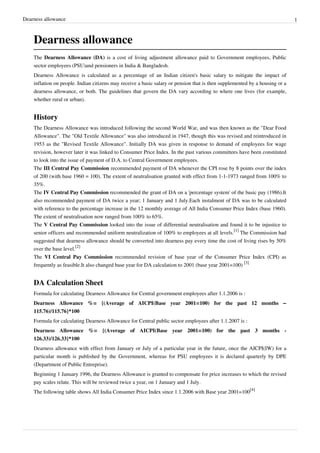 Dearness allowance 1 
Dearness allowance 
The Dearness Allowance (DA) is a cost of living adjustment allowance paid to Government employees, Public 
sector employees (PSU)and pensioners in India & Bangladesh. 
Dearness Allowance is calculated as a percentage of an Indian citizen's basic salary to mitigate the impact of 
inflation on people. Indian citizens may receive a basic salary or pension that is then supplemented by a housing or a 
dearness allowance, or both. The guidelines that govern the DA vary according to where one lives (for example, 
whether rural or urban). 
History 
The Dearness Allowance was introduced following the second World War, and was then known as the "Dear Food 
Allowance". The "Old Textile Allowance" was also introduced in 1947, though this was revised and reintroduced in 
1953 as the "Revised Textile Allowance". Initially DA was given in response to demand of employees for wage 
revision, however later it was linked to Consumer Price Index. In the past various committees have been constituted 
to look into the issue of payment of D.A. to Central Government employees. 
The III Central Pay Commission recommended payment of DA whenever the CPI rose by 8 points over the index 
of 200 (with base 1960 = 100). The extent of neutralisation granted with effect from 1-1-1973 ranged from 100% to 
35%. 
The IV Central Pay Commission recommended the grant of DA on a 'percentage system' of the basic pay (1986).It 
also recommended payment of DA twice a year; 1 January and 1 July.Each instalment of DA was to be calculated 
with reference to the percentage increase in the 12 monthly average of All India Consumer Price Index (base 1960). 
The extent of neutralisation now ranged from 100% to 65%. 
The V Central Pay Commission looked into the issue of differential neutralisation and found it to be injustice to 
senior officers and recommended uniform neutralization of 100% to employees at all levels.[1] The Commission had 
suggested that dearness allowance should be converted into dearness pay every time the cost of living rises by 50% 
over the base level.[2] 
The VI Central Pay Commission recommended revision of base year of the Consumer Price Index (CPI) as 
frequently as feasible.It also changed base year for DA calculation to 2001 (base year 2001=100) [3] 
DA Calculation Sheet 
Formula for calculating Dearness Allowance for Central government employees after 1.1.2006 is : 
Dearness Allowance %= {(Average of AICPI(Base year 2001=100) for the past 12 months – 
115.76)/115.76}*100 
Formula for calculating Dearness Allowance for Central public sector employees after 1.1.2007 is : 
Dearness Allowance %= {(Average of AICPI(Base year 2001=100) for the past 3 months - 
126.33)/126.33}*100 
Dearness allowance with effect from January or July of a particular year in the future, once the AICPI(IW) for a 
particular month is published by the Government, whereas for PSU employees it is declared quarterly by DPE 
(Department of Public Entreprise). 
Beginning 1 January 1996, the Dearness Allowance is granted to compensate for price increases to which the revised 
pay scales relate. This will be reviewed twice a year, on 1 January and 1 July. 
The following table shows All India Consumer Price Index since 1.1.2006 with Base year 2001=100[4] 
 