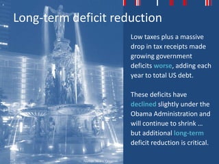 Long-term deficit reduction
                                          Low taxes plus a massive
                                          drop in tax receipts made
                                          growing government
                                          deficits worse, adding each
                                          year to total US debt.

                                          These deficits have
                                          declined slightly under the
                                          Obama Administration and
                                          will continue to shrink …
                                          but additional long-term
                                          deficit reduction is critical.

            Fountain Square, Cincinnati
 