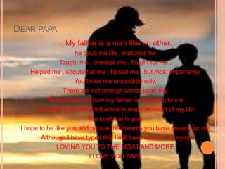 DEAR PAPA
 My father is a man like no other.
he gave me life , nurtured me
Taught me , dressed me , fought for me ,
Helped me , shouted at me , kissed me , but most importantly
You loved me unconditionally.
There are not enough words I can say
To describe you how my father is important to me
and what a powerful influence in every moment of my life
You continue to play
I hope to be like you and pursue the dreams you have dreamt for me
Although I have typed this I still have tears in my eyes
LOVING YOU TO THE MOST AND MORE
I LOVE YOU PAPA
 