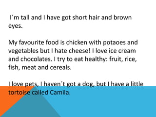 I´m tall and I have got short hair and brown
eyes.
My favourite food is chicken with potaoes and
vegetables but I hate cheese! I love ice cream
and chocolates. I try to eat healthy: fruit, rice,
fish, meat and cereals.
I love pets, I haven´t got a dog, but I have a little
tortoise called Camila.

 