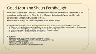 Good Morning Shaun Fernihough.
My name is Daphne Yeo. Thank you for viewing my slideshare presentation. I would like to be
considered for the position of Client Services Manager (Education Software provider) role
advertised on LinkedIn last week (23/4/2016).
Please peruse through my slideshare presentation at your leisure.
Daphne Yeo BComm (Economics) PGradDipFin BPrimEd VIT (full registration) DipFP AFA is currently:
> Client servicing - implementation of financial plans, client communications, preparing for client reviews
> In Financial Administration - superannuation, insurance, SMSF, wraps
> tutoring - grades 1, 3 & 5 students, Edu-Kingdom College, Hallam
> An active member of Toastmasters International
• CONNECT
> Personal blog https://financechicksite.wordpress.com
> LinkedIn Person https://www.linkedin.com/in/daphneyeoau
> Twitter: @daphneyeoau
> Email: graceisbest@gmail.com
> Email2: daphne@watermanfinancial.com.au
 