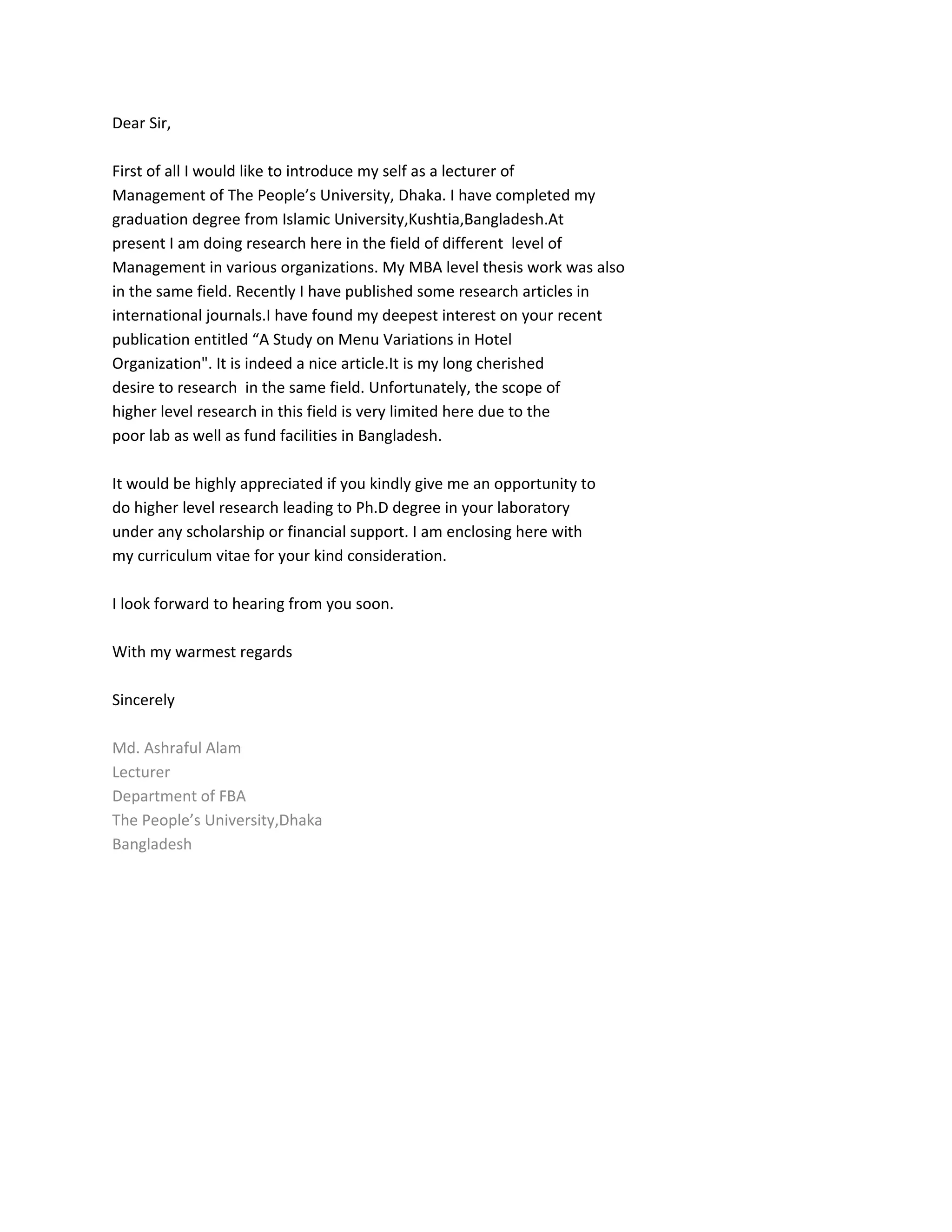 Dear Sir,
First of all I would like to introduce my self as a lecturer of
Management of The People’s University, Dhaka. I have completed my
graduation degree from Islamic University,Kushtia,Bangladesh.At
present I am doing research here in the field of different level of
Management in various organizations. My MBA level thesis work was also
in the same field. Recently I have published some research articles in
international journals.I have found my deepest interest on your recent
publication entitled “A Study on Menu Variations in Hotel
Organization". It is indeed a nice article.It is my long cherished
desire to research in the same field. Unfortunately, the scope of
higher level research in this field is very limited here due to the
poor lab as well as fund facilities in Bangladesh.
It would be highly appreciated if you kindly give me an opportunity to
do higher level research leading to Ph.D degree in your laboratory
under any scholarship or financial support. I am enclosing here with
my curriculum vitae for your kind consideration.
I look forward to hearing from you soon.
With my warmest regards
Sincerely
Md. Ashraful Alam
Lecturer
Department of FBA
The People’s University,Dhaka
Bangladesh