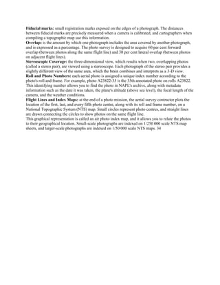 Fiducial marks: small registration marks exposed on the edges of a photograph. The distances
between fiducial marks are precisely measured when a camera is calibrated, and cartographers when
compiling a topographic map use this information.
Overlap: is the amount by which one photograph includes the area covered by another photograph,
and is expressed as a percentage. The photo survey is designed to acquire 60 per cent forward
overlap (between photos along the same flight line) and 30 per cent lateral overlap (between photos
on adjacent flight lines).
Stereoscopic Coverage: the three-dimensional view, which results when two, overlapping photos
(called a stereo pair), are viewed using a stereoscope. Each photograph of the stereo pair provides a
slightly different view of the same area, which the brain combines and interprets as a 3-D view.
Roll and Photo Numbers: each aerial photo is assigned a unique index number according to the
photo's roll and frame. For example, photo A23822-35 is the 35th annotated photo on rolls A23822.
This identifying number allows you to find the photo in NAPL's archive, along with metadata
information such as the date it was taken, the plane's altitude (above sea level), the focal length of the
camera, and the weather conditions.
Flight Lines and Index Maps: at the end of a photo mission, the aerial survey contractor plots the
location of the first, last, and every fifth photo centre, along with its roll and frame number, on a
National Topographic System (NTS) map. Small circles represent photo centres, and straight lines
are drawn connecting the circles to show photos on the same flight line.
This graphical representation is called an air photo index map, and it allows you to relate the photos
to their geographical location. Small-scale photographs are indexed on 1/250 000 scale NTS map
sheets, and larger-scale photographs are indexed on 1/50 000 scale NTS maps. 34
 