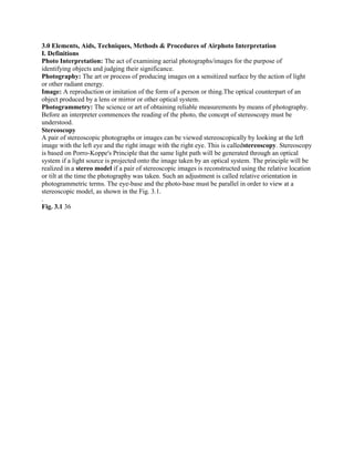 3.0 Elements, Aids, Techniques, Methods & Procedures of Airphoto Interpretation
I. Definitions
Photo Interpretation: The act of examining aerial photographs/images for the purpose of
identifying objects and judging their significance.
Photography: The art or process of producing images on a sensitized surface by the action of light
or other radiant energy.
Image: A reproduction or imitation of the form of a person or thing.The optical counterpart of an
object produced by a lens or mirror or other optical system.
Photogrammetry: The science or art of obtaining reliable measurements by means of photography.
Before an interpreter commences the reading of the photo, the concept of stereoscopy must be
understood.
Stereoscopy
A pair of stereoscopic photographs or images can be viewed stereoscopically by looking at the left
image with the left eye and the right image with the right eye. This is calledstereoscopy. Stereoscopy
is based on Porro-Koppe's Principle that the same light path will be generated through an optical
system if a light source is projected onto the image taken by an optical system. The principle will be
realized in a stereo model if a pair of stereoscopic images is reconstructed using the relative location
or tilt at the time the photography was taken. Such an adjustment is called relative orientation in
photogrammetric terms. The eye-base and the photo-base must be parallel in order to view at a
stereoscopic model, as shown in the Fig. 3.1.
.
Fig. 3.1 36
 