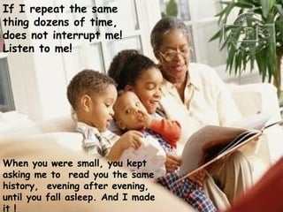 If I repeat the same
thing dozens of time,
does not interrupt me!
Listen to me!




When you were small, you kept
asking me to read you the same
history, evening after evening,
until you fall asleep. And I made
it !
 