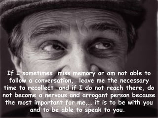 If I sometimes miss memory or am not able to
   follow a conversation, leave me the necessary
time to recollect and if I do not reach there, do
not become a nervous and arrogant person because
 the most important for me,… it is to be with you
          and to be able to speak to you.
 