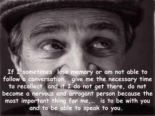 If I sometimes  lose memory or am not able to follow a conversation,  give me the necessary time to recollect  and if I do not get there, do not become a nervous and arrogant person because the most important thing for me,…  is to be with you and to be able to speak to you.   