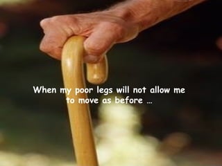 When my poor legs will not allow me
to move as before …
 