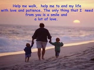Help me walk, help me to end my life
with love and patience. The only thing that I need
from you is a smile and
a lot of love.
 