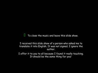 To close the music and leave this slide show.
I received this slide show of a person who asked me to
translate it into English. It was not signed; I ignore the
author.
I offer it to you to all because I found it really touching.
It should be the same thing for you!
 