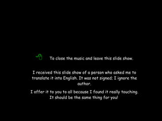   To close the music and leave this slide show. I received this slide show of a person who asked me to translate it into English. It was not signed; I ignore the author. I offer it to you to all because I found it really touching. It should be the same thing for you!   