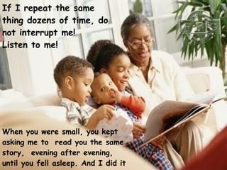 If I repeat the same thing dozens of time, do not interrupt me!  Listen to me!   When you were small, you kept asking me to  read you the same story,  evening after evening, until you fell asleep. And I did it happily !   