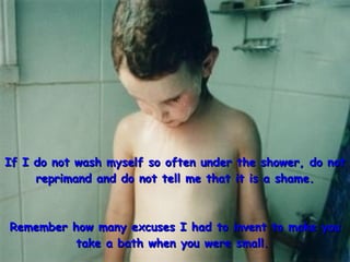 If I do not wash myself so often under the shower, do not reprimand and do not tell me that it is a shame. Remember how many excuses I had to invent to make you take a bath when you were small.   