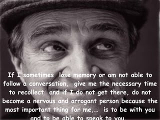 If I sometimes  lose memory or am not able to follow a conversation,  give me the necessary time to recollect  and if I do not get there, do not become a nervous and arrogant person because the most important thing for me,…  is to be with you and to be able to speak to you.   