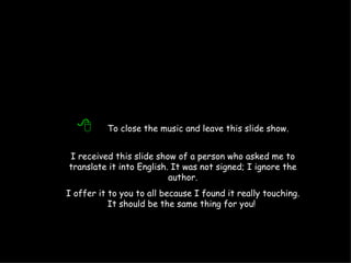   To close the music and leave this slide show. I received this slide show of a person who asked me to translate it into English. It was not signed; I ignore the author. I offer it to you to all because I found it really touching. It should be the same thing for you!   