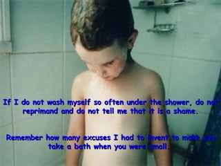 If I do not wash myself so often under the shower, do not reprimand and do not tell me that it is a shame. Remember how many excuses I had to invent to make you take a bath when you were small.   