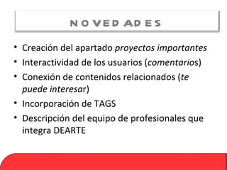 N O V E D AD E S
• Creación del apartado proyectos importantes
• Interactividad de los usuarios (comentarios)
• Conexión de contenidos relacionados (te
  puede interesar)
• Incorporación de TAGS
• Descripción del equipo de profesionales que
  integra DEARTE
 