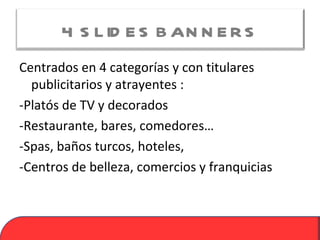 4 S L ID E S B AN N E R S
Centrados en 4 categorías y con titulares
  publicitarios y atrayentes :
-Platós de TV y decorados
-Restaurante, bares, comedores…
-Spas, baños turcos, hoteles,
-Centros de belleza, comercios y franquicias
 