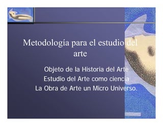Metodología para el estudio del
            arte
      Objeto de la Historia del Arte
      Estudio del Arte como ciencia
   La Obra de Arte un Micro Universo.
 
