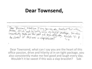 Dear Townsend, Dear Townsend, what can I say you are the heart of this office passion, drive and hilarity al in on tight package, you also consistently make me feel good and laugh every day. Wouldn’t it be sweet if this was a slap bracelet?  Sab 