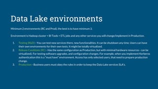 Data Lake environments
Minimum 2 environments (RC and Prod), the best is to have minimum 3.
Environment is Hadoop cluster + BI Tools + ETL jobs and any other services you will change/implement in Production.
1. Testing (R&D) - You can test new services there, new functionalities. It can be shutdown any time. Users can have
their own environments for their own tests. It might be totally virtualized.
2. Release Candidate (RC) - Has the same configuration as Production, but with minimal hardware resources - can be
virtualized). For testing software upgrades, and configuration changes. For example, when you implement Kerberos
authentication this is a “must have“ environment. Access has only selected users, that need to prepare production
change.
3. Production - Business users must obey the rules in order to keep the Data Lake services SLA’s.
 