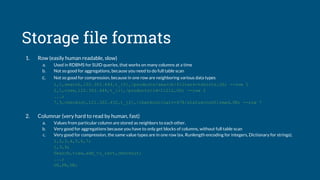 Storage file formats
1. Row (easily human readable, slow)
a. Used in RDBMS for SUID queries, that works on many columns at a time
b. Not so good for aggregations, because you need to do full table scan
c. Not so good for compression, because in one row are neighboring various data types
1,1,search,122.303.444,t_{0},/products/search/filters=tshirts,US; --row 1
2,1,view,122.303.444,t_{1},/products/id=11212,US; --row 2
...;
7,9,checkout,121.322.432,t_{2},/checkout/cart=478/status=confirmed,UK; --row 7
2. Columnar (very hard to read by human, fast)
a. Values from particular column are stored as neighbors to each other.
b. Very good for aggregations because you have to only get blocks of columns, without full table scan
c. Very good for compression, the same value types are in one row (ex. Runlength encoding for integers, Dictionary for strings).
1,2,3,4,5,6,7;
1,3,9;
Search,view,add_to_cart,checkout;
...;
US,FR,UK;
 