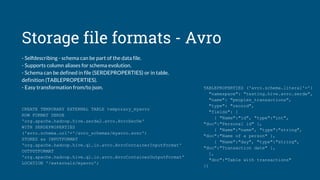 Storage file formats - Avro
- Selfdescribing - schema can be part of the data file.
- Supports column aliases for schema evolution.
- Schema can be defined in file (SERDEPROPERTIES) or in table.
definition (TABLEPROPERTIES).
- Easy transformation from/to json.
CREATE TEMPORARY EXTERNAL TABLE temporary_myavro
ROW FORMAT SERDE
'org.apache.hadoop.hive.serde2.avro.AvroSerDe'
WITH SERDEPROPERTIES
('avro.schema.url'='/avro_schemas/myavro.avsc')
STORED as INPUTFORMAT
'org.apache.hadoop.hive.ql.io.avro.AvroContainerInputFormat'
OUTPUTFORMAT
'org.apache.hadoop.hive.ql.io.avro.AvroContainerOutputFormat'
LOCATION '/externals/myavro';
TABLEPROPERTIES ('avro.schema.literal'='{
"namespace": "testing.hive.avro.serde",
"name": "peoples_transactions",
"type": "record",
"fields": [
{ "Name":"id", "type":"int",
"doc":"Personal id" },
{ "Name":"name", "type":"string",
"doc":"Name of a person" },
{ "Name":"day", "type":"string",
"doc":"Transaction date" },
],
"doc":"Table with transactions"
})
 