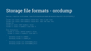Storage file formats - orcdump
beeline --service orcfiledump /user/hive/warehouse/mydb.db/mytable/day=2017-04-29/000000_0
…
Column 115: count: 5000 hasNull: false min: max: 0 sum: 2128
Column 116: count: 5000 hasNull: false min: max: 992 sum: 7811
Stripe 10:
Column 0: count: 5000 hasNull: false
Column 1: count: 0 hasNull: true sum: 0
…
File Statistics:
Column 0: count: 545034 hasNull: false
Column 1: count: 0 hasNull: true sum: 0
…
Encoding column 0: DIRECT
Encoding column 1: DIRECT_V2
…
Encoding column 115: DICTIONARY_V2[1]
Encoding column 116: DICTIONARY_V2[1]
 