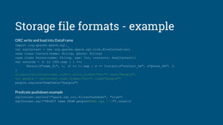 Storage file formats - example
ORC write and load into DataFrame
import org.apache.spark.sql._
val sqlContext = new org.apache.spark.sql.hive.HiveContext(sc)
case class Contact(name: String, phone: String)
case class Person(name: String, age: Int, contacts: Seq[Contact])
val records = (1 to 100).map { i =>;
Person(s"name_$i", i, (0 to 1).map { m => Contact(s"contact_$m", s"phone_$m") })
}
sc.parallelize(records).toDF().write.format("orc").save("people")
val people = sqlContext.read.format("orc").load("people")
people.registerTempTable("people")
Predicate pushdown example
sqlContext.setConf("spark.sql.orc.filterPushdown", "true")
sqlContext.sql("SELECT name FROM peopleWHERE age < 15").count()
 