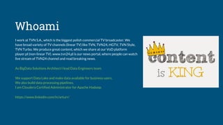 Whoami
I work at TVN S.A., which is the biggest polish commercial TV broadcaster. We
have broad variety of TV channels (linear TV) like TVN, TVN24, HGTV, TVN Style,
TVN Turbo. We produce great content, which we share at our VoD platform
player.pl (non-linear TV). www.tvn24.pl is our news portal, where people can watch
live stream of TVN24 channel and read breaking news.
As BigData Solutions Architect I lead Data Engineers team.
We support Data Lake and make data available for business users.
We also build data processing pipelines.
I am Cloudera Certified Administrator for Apache Hadoop.
https://www.linkedin.com/in/arturr/
 