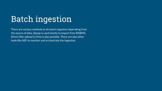 Batch ingestion
There are various methods to do batch ingestion depending from
the source of data. Sqoop is used mostly to import from RDBMS.
Direct files upload to Hive is also possible. There are also other
tools like NiFi to monitor and orchestrate the ingestion.
 
