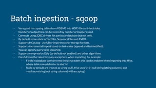 Batch ingestion - sqoop
- Very good for copying tables from RDBMS into HDFS files or Hive tables.
- Number of output files can be steered by number of mappers used.
- Connects using JDBC drivers for particular database but not only.
- By default stores data in Textfiles, SequenceFiles and AVRO.
- Supports HCatalog - useful for import to other storage formats.
- Supports incremental import based on last-value (append and lastmodified).
- You can specify query to be imported.
- Supports compression Gzip (by default not enabled) and other algorithms.
- Carefull must be taken for many exceptions when importing, for example:
- Fields in database can have new lines characters this can be problem when importing into Hive,
where table rows delimiter is also ‘n’
- Nulls by default are treated as string ‘null’, Hive uses N ( --null-string (string columns) and
--null-non-string (not string columns) with escaping )
 
