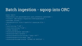 Batch ingestion - sqoop into ORC
sqoop import
-Dmapreduce.job.queuename=your.yarn.scheduler.queuename 
--connect jdbc:mysql://myserver:3306/mydatabase 
-username srvuser 
--password-file file:///path/to/.sqoop.pw.file 
-m 1 
--null-string "N" 
--null-non-string "N" 
--table mytable 
--hcatalog-database myhivedb 
--hcatalog-table mytable 
--hcatalog-partition-values "`date +%F`"
--hcatalog-partition-keys 'day' 
--hcatalog-storage-stanza 'STORED AS ORCFILE' 
 