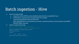 Batch ingestion - Hive
1. Import to external table
a. Copy files into the HDFS to external table location directory using hdfs dfs -put.
b. Partitioning is a good practice. Usually by date, for example:
/externals/myparttab/y=2017/m=04/d=29/
After uploading file to a new partition you need to create this partition in Hive metastore with MSCK
REPAIR TABLE command.
2. Import to optimized storage
SET hive.exec.dynamic.partition=true;
SET hive.exec.dynamic.partition.mode=nonstrict;
INSERT OVERWRITE TABLE mydb.mytable
PARTITION(`day`)
SELECT
`id`, `name`, `day`
FROM mydb.mytable_externtal;
 