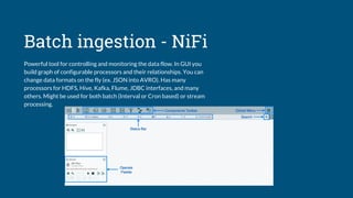 Batch ingestion - NiFi
Powerful tool for controlling and monitoring the data flow. In GUI you
build graph of configurable processors and their relationships. You can
change data formats on the fly (ex. JSON into AVRO). Has many
processors for HDFS, Hive, Kafka, Flume, JDBC interfaces, and many
others. Might be used for both batch (Interval or Cron based) or stream
processing.
 