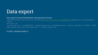 Data export
Hive export to Comma/Tab/Delimiter separated values formats.
CONNSTRING="jdbc:hive2://my.hive.com:10000/;principal=hive/my.hive.com@MYREALM.COM?mapreduce.job.queuename=my
.queue"
DAY=`date +%F`
/usr/bin/beeline -u ${CONNSTRING} --outputformat=tsv2 --showHeader=false --hivevar DAY=$DAY -e "SELECT * FROM
mydb.mytable where day='${hivevar:DAY}'" > mytable.${DAY}.tsv
For DSV --delimiterForDSV='ł'
 