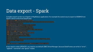 Data export - Spark
Complex export can be run in Spark or MapReduce application. For example the easiest way to export to RDBMS from
Spark is direct write from DataFrame:
val prop = new java.util.Properties
val jurl = "jdbc:sqlserver://my.sql.com:1433;databaseName=mydb"
val rdbmsTab = "mytab"
def main(args: Array[String]): Unit = {
prop.setProperty("user", "myuser")
prop.setProperty("password", "XXX")
prop.setProperty("driver", "rdbms.jdbc.driver")
val sc = new SparkContext()
val sqlContext = new HiveContext(sc)
val myDF = sqlContext.sql("""
SELECT country, count(id), day
FROM mydb.mytab
WHERE day < from_unixtime(unix_timestamp(),'yyyy-MM-dd')
GROUP BY day, country
""")
myDF.write.mode("overwrite").jdbc(jurl, rdbmsTab, prop)
}
If you need to make UPDATES you need to use default JDBC DriverManager, because DataFrames can write in "error",
"append", "overwrite" and "ignore" modes.
 