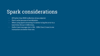 Spark considerations
- DF better than RDD (collection of java objects)
- Don't cache because of serialization.
- When using Spark streaming it is better to log the error to a
batch then throw it 100k times.
- Kafka’s best message size is 10k - 100k. Even 2 rows in one
transaction are better than one.
 