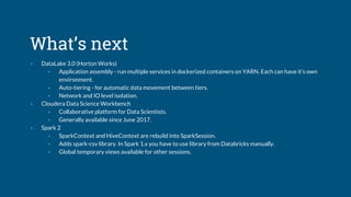 What’s next
- DataLake 3.0 (Horton Works)
- Application assembly - run multiple services in dockerized containers on YARN. Each can have it’s own
environment.
- Auto-tiering - for automatic data movement between tiers.
- Network and IO level isolation.
- Cloudera Data Science Workbench
- Collaborative platform for Data Scientists.
- Generally available since June 2017.
- Spark 2
- SparkContext and HiveContext are rebuild into SparkSession.
- Adds spark-csv library. In Spark 1.x you have to use library from Databricks manually.
- Global temporary views available for other sessions.
 